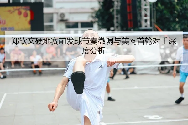 郑钦文硬地赛前发球节奏微调与美网首轮对手深度分析（kaiyun）